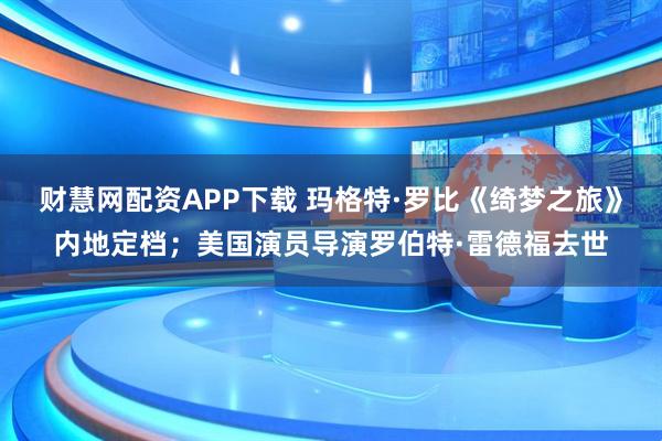 财慧网配资APP下载 玛格特·罗比《绮梦之旅》内地定档；美国演员导演罗伯特·雷德福去世