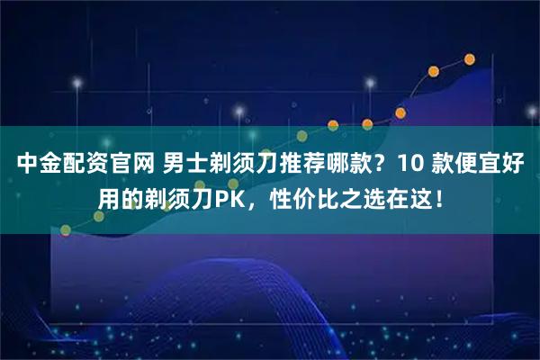 中金配资官网 男士剃须刀推荐哪款？10 款便宜好用的剃须刀PK，性价比之选在这！