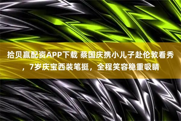 拾贝赢配资APP下载 蔡国庆携小儿子赴伦敦看秀，7岁庆宝西装笔挺，全程笑容稳重吸睛