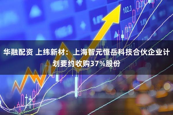 华融配资 上纬新材：上海智元恒岳科技合伙企业计划要约收购37%股份