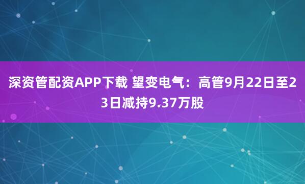 深资管配资APP下载 望变电气：高管9月22日至23日减持9.37万股