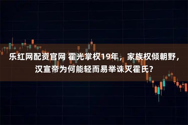 乐红网配资官网 霍光掌权19年，家族权倾朝野，汉宣帝为何能轻而易举诛灭霍氏？