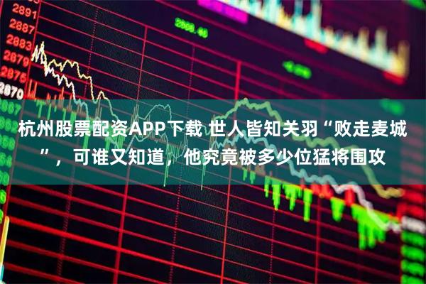 杭州股票配资APP下载 世人皆知关羽“败走麦城”，可谁又知道，他究竟被多少位猛将围攻