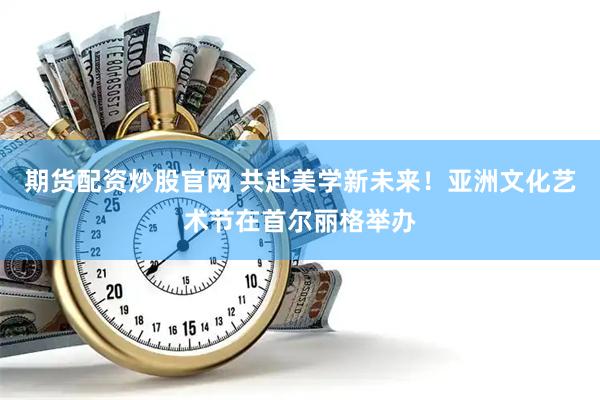 期货配资炒股官网 共赴美学新未来！亚洲文化艺术节在首尔丽格举办