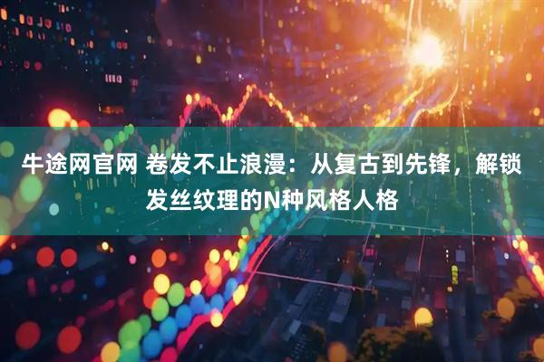 牛途网官网 卷发不止浪漫：从复古到先锋，解锁发丝纹理的N种风格人格