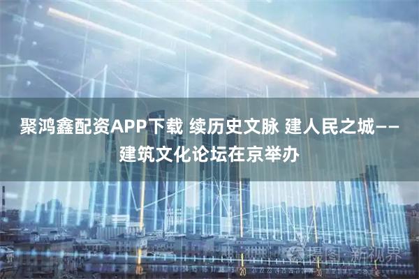 聚鸿鑫配资APP下载 续历史文脉 建人民之城——建筑文化论坛在京举办