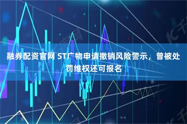 融券配资官网 ST广物申请撤销风险警示，曾被处罚维权还可报名