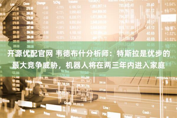 开源优配官网 韦德布什分析师：特斯拉是优步的最大竞争威胁，机器人将在两三年内进入家庭