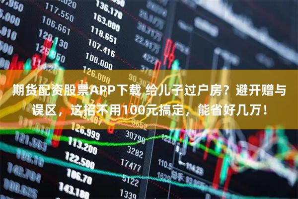 期货配资股票APP下载 给儿子过户房？避开赠与误区，这招不用100元搞定，能省好几万！
