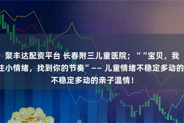 聚丰达配资平台 长春附三儿童医院；““宝贝，我们一起稳住小情绪，找到你的节奏”—— 儿童情绪不稳定多动的亲子温情！