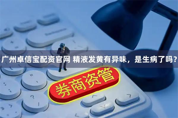 广州卓信宝配资官网 精液发黄有异味，是生病了吗？