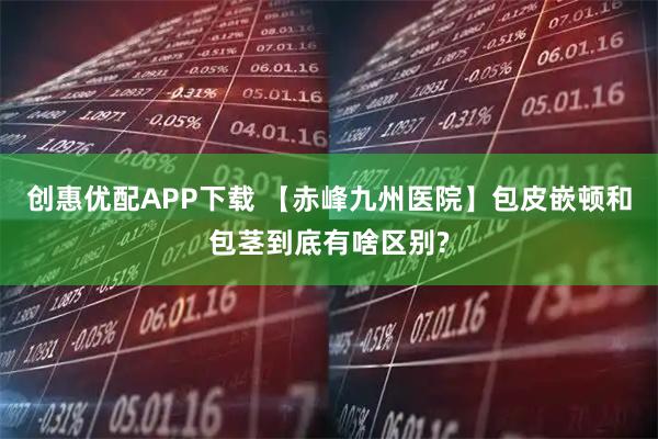 创惠优配APP下载 【赤峰九州医院】包皮嵌顿和包茎到底有啥区别?