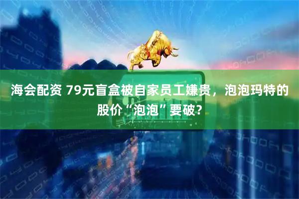 海会配资 79元盲盒被自家员工嫌贵，泡泡玛特的股价“泡泡”要破？