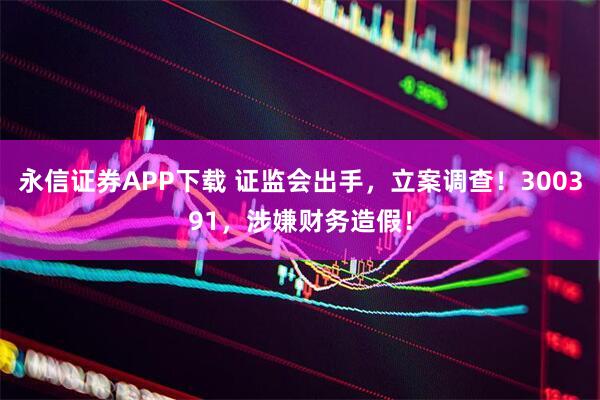 永信证券APP下载 证监会出手，立案调查！300391，涉嫌财务造假！