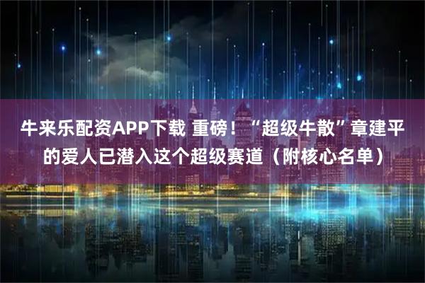 牛来乐配资APP下载 重磅！“超级牛散”章建平的爱人已潜入这个超级赛道（附核心名单）