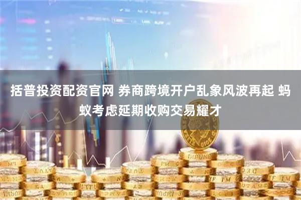 括普投资配资官网 券商跨境开户乱象风波再起 蚂蚁考虑延期收购交易耀才