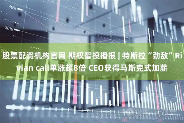 股票配资机构官网 期权智投播报 | 特斯拉“劲敌”Rivian call单涨超8倍 CEO获得马斯克式加薪