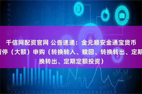 千信网配资官网 公告速递：金元顺安金通宝货币基金基金暂停（大额）申购（转换转入、赎回、转换转出、定期定额投资）