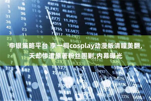 申银策略平台 李一桐cosplay动漫版清瞳美翻,天却惨遭原著粉丝围剿,内幕曝光