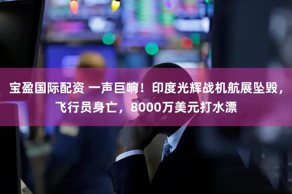 宝盈国际配资 一声巨响！印度光辉战机航展坠毁，飞行员身亡，8000万美元打水漂