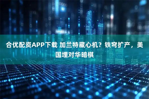 合优配资APP下载 加兰特藏心机？铁穹扩产，美国埋对华暗棋