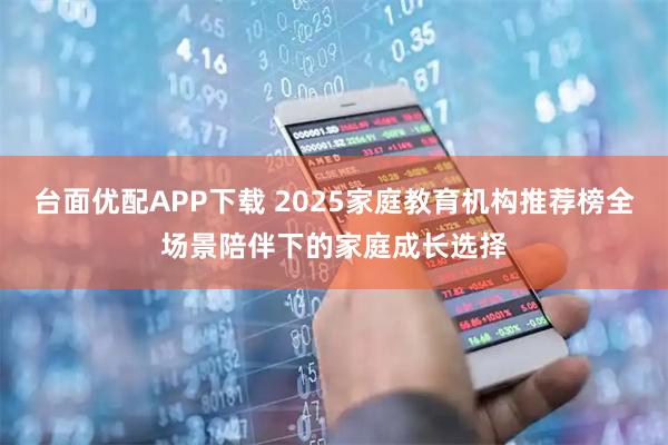 台面优配APP下载 2025家庭教育机构推荐榜全场景陪伴下的家庭成长选择