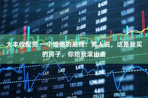 大丰收配资 一个婚姻的底线：男人说，这是我买的房子，你给我滚出去