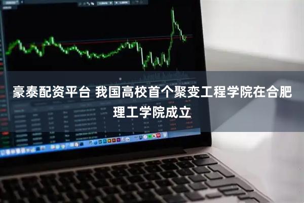 豪泰配资平台 我国高校首个聚变工程学院在合肥理工学院成立