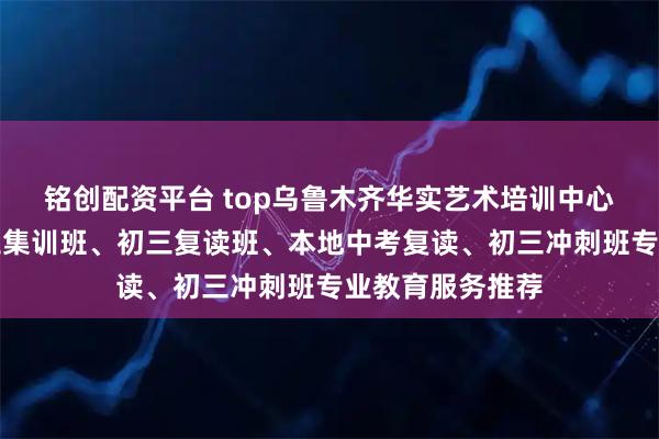 铭创配资平台 top乌鲁木齐华实艺术培训中心有限公司：初三集训班、初三复读班、本地中考复读、初三冲刺班专业教育服务推荐