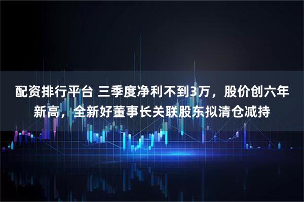 配资排行平台 三季度净利不到3万，股价创六年新高，全新好董事长关联股东拟清仓减持