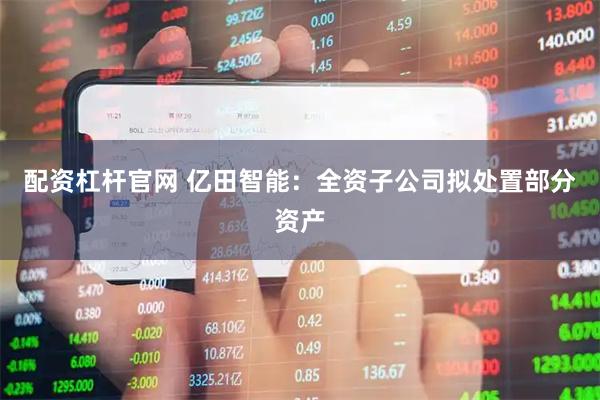 配资杠杆官网 亿田智能：全资子公司拟处置部分资产
