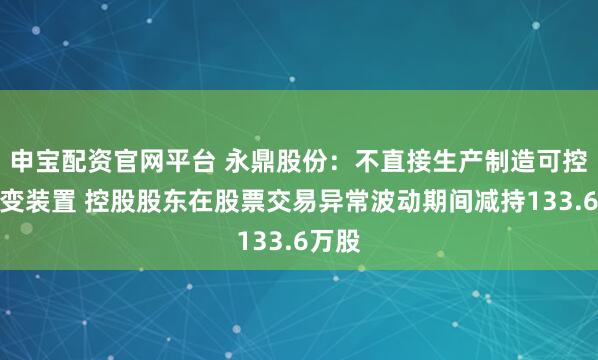 申宝配资官网平台 永鼎股份：不直接生产制造可控核聚变装置 控股股东在股票交易异常波动期间减持133.6万股