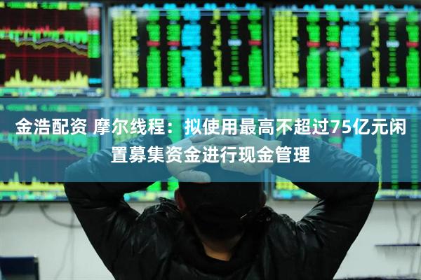 金浩配资 摩尔线程：拟使用最高不超过75亿元闲置募集资金进行现金管理