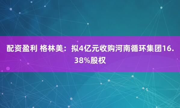 配资盈利 格林美：拟4亿元收购河南循环集团16.38%股权