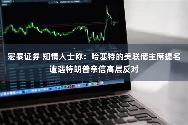宏泰证券 知情人士称：哈塞特的美联储主席提名遭遇特朗普亲信高层反对
