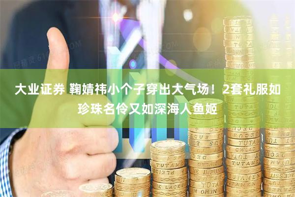 大业证券 鞠婧祎小个子穿出大气场！2套礼服如珍珠名伶又如深海人鱼姬