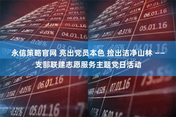 永信策略官网 亮出党员本色 捡出洁净山林 ——支部联建志愿服务主题党日活动