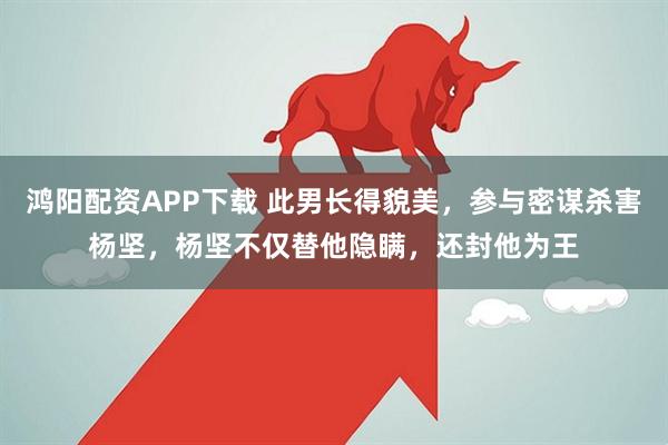 鸿阳配资APP下载 此男长得貌美，参与密谋杀害杨坚，杨坚不仅替他隐瞒，还封他为王