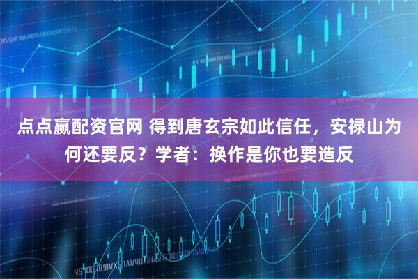 点点赢配资官网 得到唐玄宗如此信任，安禄山为何还要反？学者：换作是你也要造反
