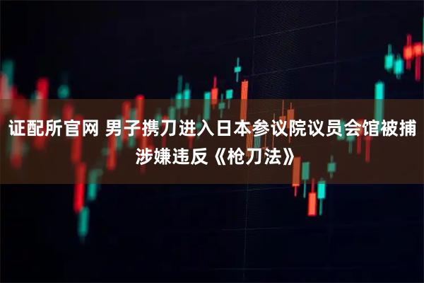 证配所官网 男子携刀进入日本参议院议员会馆被捕 涉嫌违反《枪刀法》