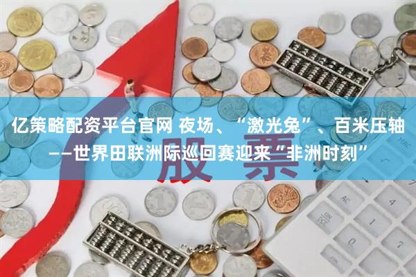 亿策略配资平台官网 夜场、“激光兔”、百米压轴——世界田联洲际巡回赛迎来“非洲时刻”