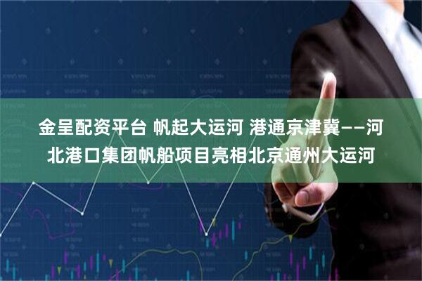 金呈配资平台 帆起大运河 港通京津冀——河北港口集团帆船项目亮相北京通州大运河