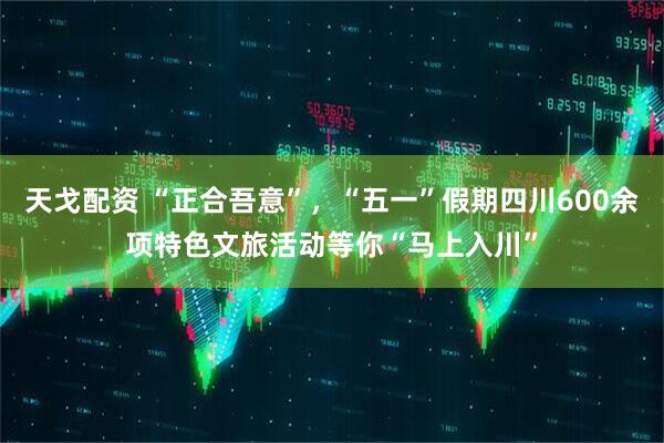 天戈配资 “正合吾意”，“五一”假期四川600余项特色文旅活动等你“马上入川”