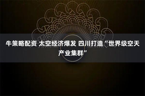 牛策略配资 太空经济爆发 四川打造“世界级空天产业集群”
