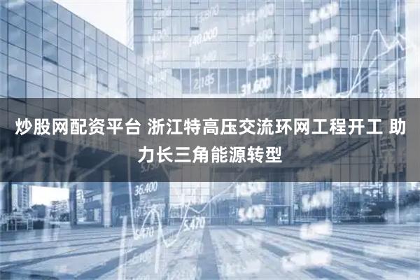 炒股网配资平台 浙江特高压交流环网工程开工 助力长三角能源转型