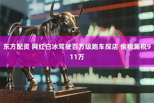 东方配资 网红白冰驾驶百万级跑车探店 偷税漏税911万