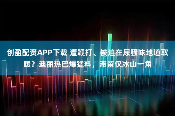 创盈配资APP下载 遭鞭打、被迫在尿骚味地道取暖？迪丽热巴爆猛料，滞留仅冰山一角