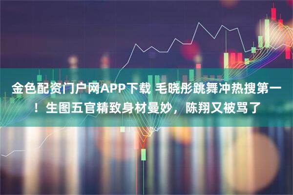 金色配资门户网APP下载 毛晓彤跳舞冲热搜第一！生图五官精致身材曼妙，陈翔又被骂了