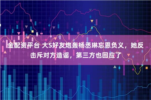 金配资平台 大S好友炮轰杨丞琳忘恩负义，她反击斥对方造谣，第三方也回应了