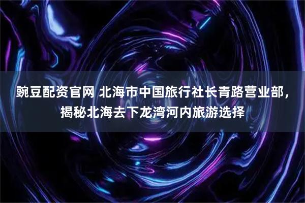 豌豆配资官网 北海市中国旅行社长青路营业部，揭秘北海去下龙湾河内旅游选择